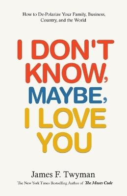I Don't Know, Maybe, I Love You: De-Polarize Your Family, Business, Country, and the World - James F Twyman - cover