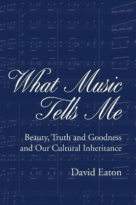 What Music Tells Me: Beauty, Truth and Goodness and Our Cultural Inheritance - David Eaton - cover