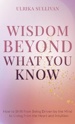 Wisdom Beyond What You Know: How to Shift from Being Driven by the Mind to Living from the Heart and Intuition - Ulrika Sullivan - cover