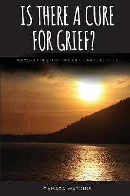 Is There A Cure For Grief?: Navigating The Worst Part of Life - Camara Watkins - cover