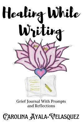 Healing While Writing: Grief Journal with Prompts and Reflections - Carolina Ayala-Velasquez - cover
