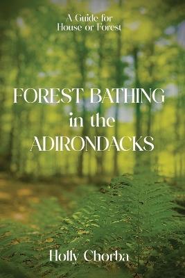 FOREST BATHING in the ADIRONDACKS: A Guide For House Or Forest - Holly Chorba - cover