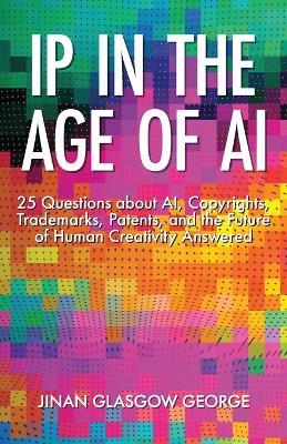 IP in the Age of AI: 25 Questions about AI, Copyrights, Trademarks, Patents, and the Future of Human Creativity Answered - Jinan George - cover