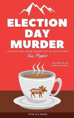 Election Day Murder: A Jackson Hole Moose's Bakery Not So Cozy Mystery - Sue Pepper - cover