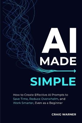 AI Made Simple: How to Create Effective AI Prompts to Save Time, Reduce Overwhelm, and Work Smarter, Even as a Beginner - Craig Warner - cover