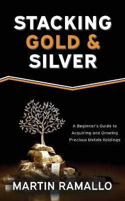 Stacking Gold & Silver: A Beginner's Guide To Acquiring And Growing Precious Metals Holdings - Martin Ramallo - cover