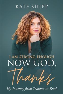 I Am Strong Enough Now God, Thanks: My Journey from Trauma to Truth - Kate Shipp - cover