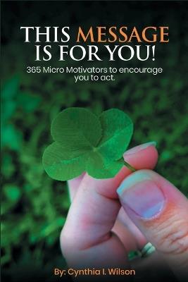 This Message Is For You!: 365 Micro Motivators to encourage you to act. - Cynthia I Wilson - cover