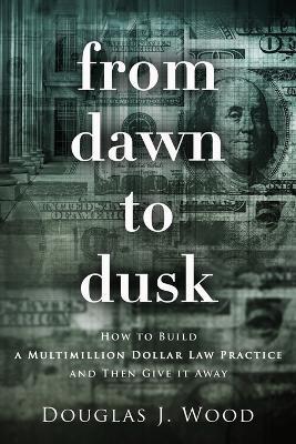 From Dawn to Dusk: How to Build a Multimillion Dollar Law Practice and Then Give it Away - Douglas J Wood - cover