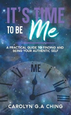 It's Time To Be Me: A Practical Guide To Finding And Being Your Authentic Self - Carolyn G a Ching - cover