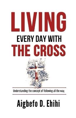 Living Every Day with the Cross: Understanding The Concept Of Following All The Way - Aigbefo D Ehihi - cover