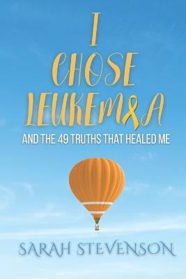 I Chose Leukemia: And the 49 Truths that Healed Me - Sarah Stevenson - cover