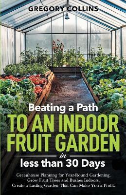 Beating a Path to an Indoor Fruit Garden in Less Than 30 Days: Growing Fruit Trees and Berries from Dirt to Harvest with Pots, Containers, and Raised Bed Gardening - Gregory Collins - cover