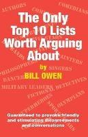 The Only Top 10 Lists Worth Arguing About: Guaranteed to provoke friendly and stimulating disagreements and conversations - Bill Owen - cover