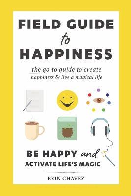 Field Guide to Happiness: The Go-To Guide to Create Happiness and Live A Magical Life - Erin Chavez - cover