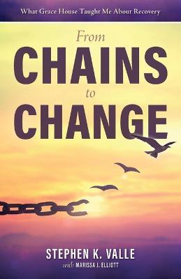 From Chains to Change: What Grace House Taught Me About Recovery - Stephen K Valle - cover