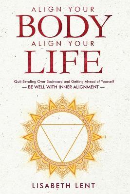 Align Your Body, Align Your Life: Quit Bending over Backwards and Getting Ahead of Yourself-Be Well with Inner Alignment - Lisabeth Lent - cover