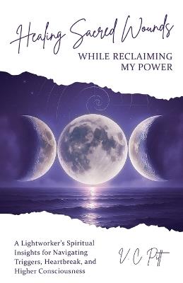 Healing Sacred Wounds While Reclaiming My Power: A Lightworker's Spiritual Insights for Navigating Triggers, Heartbreak, and Higher Consciousness - V C Pitt - cover