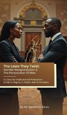 The Laws They Twist: Gender Weaponization & The Persecution Of Men - A Case for Institutional Protection of Men's Rights in Public Administration - Sandra C Duru - cover