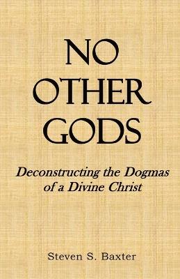 No Other Gods: Deconstructing the Dogmas of a Divine Christ - Steven S Baxter - cover
