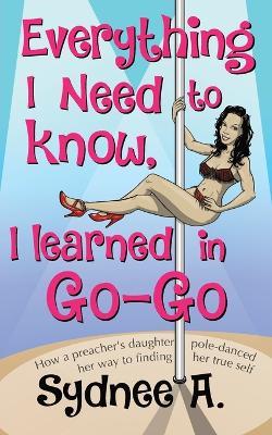Everything I Need to Know, I Learned in Go-Go: How a Preacher's Daughter Pole-Danced Her Way to Finding Her True Self - Sydnee A - cover