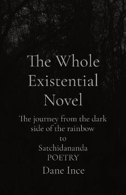 The Whole Existential Novel: The journey from the dark side of the rainbow to Satchidananda POETRY - Dane Ince - cover