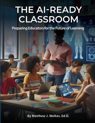 The AI Ready Classroom: Preparing Educators for the Future of Learning - Ed D Matthew J Welker - cover