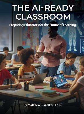The AI Ready Classroom: Preparing Educators for the Future of Learning - Ed D Matthew J Welker - cover