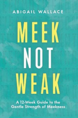 Meek Not Weak: A 12-Week Guide to the Gentle Strength of Meekness - Abigail Wallace - cover