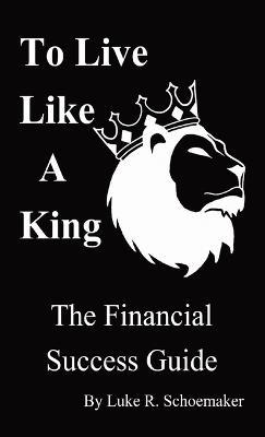 To Live Like A King: The Financial Success Guide - Luke R Schoemaker - cover
