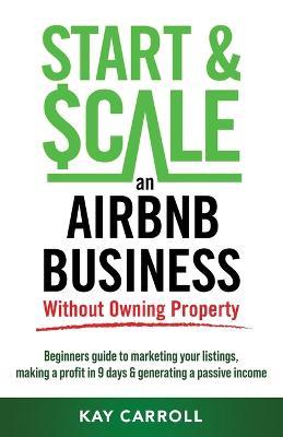 How to Start & Scale an Airbnb Business Without Owning Property: Beginners guide to marketing your listings, making a profit in 9 days & generating a passive income - Kay Carroll - cover