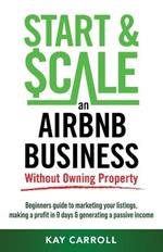 How to Start & Scale an Airbnb Business Without Owning Property: Beginners guide to marketing your listings, making a profit in 9 days & generating a passive income