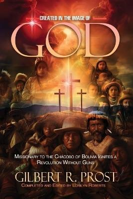Created in the Image of God: Missionary to the Ch?cobo of Bolivia Ignites A Revolution Without Guns - Gilbert R Prost - cover