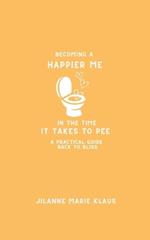 Becoming A Happier Me In The Time it Takes To Pee: A Practical Guide Back To Bliss