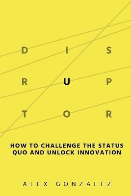 Disruptor: How to Challenge the Status Quo and Unlock Innovation - Alex Gonzalez - cover