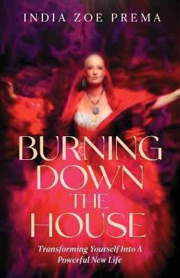 Burning Down the House: Transforming Yourself into a Powerful New Life - India Prema - cover