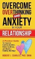 Overcome Overthinking and Anxiety in Your Relationship: A Practical Guide to Improve Communication, Solve Conflicts and Build a Healthy Marriage - Robert J Charles - cover