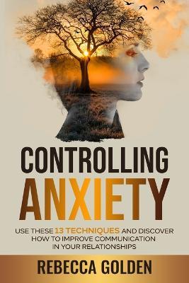 Controlling Anxiety: Use These 13 Techniques and Discover How to Improve Communication In Your Relationships - Rebecca Golden - cover