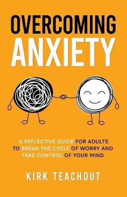 Overcoming Anxiety: A Reflective Guide for Adults to Break the Cycle of Worry and Take Control of Your Mind - Kirk Teachout - cover