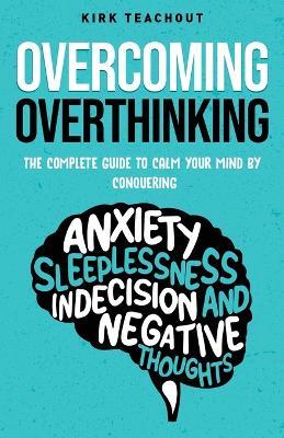 Overcoming Overthinking: The Complete Guide to Calm Your Mind by Conquering Anxiety, Sleeplessness, Indecision, and Negative Thoughts - Kirk Teachout - cover