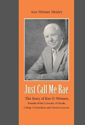 Just Call Me Rae: The Story of Rae O. Weimer, First Dean of the University of Florida College of Journalism and Communications - Ann Weimer Moxley - cover