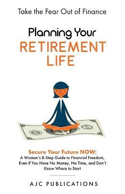 Planning Your Retirement Life - Secure Your Future NOW: A Woman's 8-Step Guide to Financial Freedom, Even if You Have No Money, No Time, and Don't Know Where to Start - Ajc Publications - cover