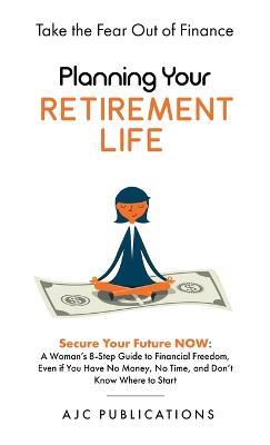 Planning Your Retirement Life - Secure Your Future NOW: A Woman's 8-Step Guide to Financial Freedom, Even if You Have No Money, No Time, and Don't Know Where to Start - Ajc Publications - cover