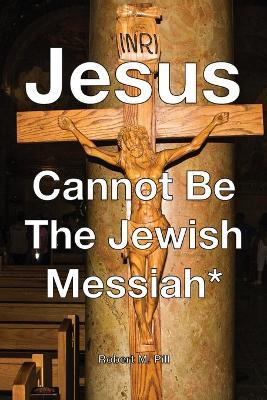 Jesus Cannot Be The Jewish Messiah* - Robert M Pill - cover