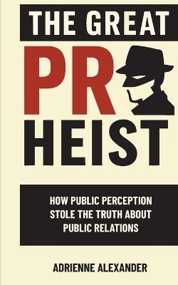 The Great PR Heist: How Public Perception Stole the Truth About Public Relations: How Public Perception Stole the Truth About Public Relations - Adrienne Alexander - cover