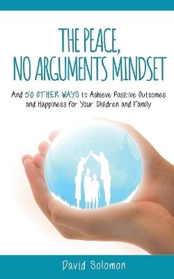 The Peace, No Arguments Mindset: And 50 Other Ways to Achieve Positive Outcomes and Happiness for Your Children and Family - David Solomon - cover