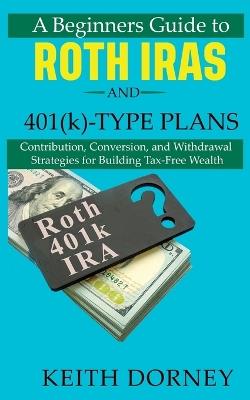 A Beginners Guide to Roth IRAs and 401(k)-Type Plans: Contribution, Conversion, and Withdrawal Strategies for Building Tax-Free Wealth - Keith Dorney - cover