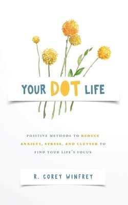 Your DOT Life: Positive Methods to Reduce Anxiety, Stress, and Clutter to Find Your Life's Focus - R Corey Winfrey - cover