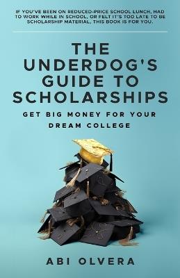 The Underdog's Guide to Scholarships: Get Big Money for Your Dream College - Abi Olvera - cover