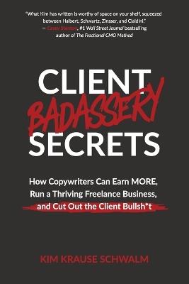 Client Badassery Secrets: How Copywriters Can Earn MORE, Run a Thriving Freelance Business, and Cut Out the Client Bullsh*t - Kim Krause Schwalm - cover